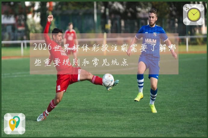 2026世界杯体彩投注前需要了解哪些重要规则和常见坑点