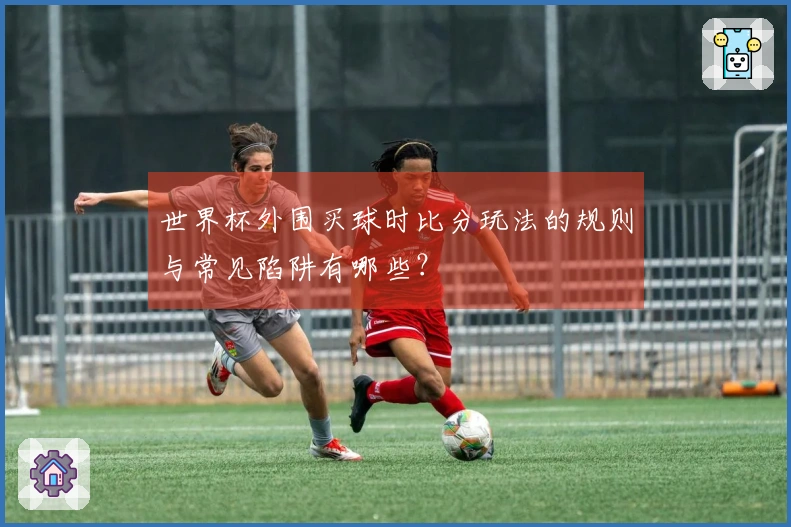 世界杯外围买球时比分玩法的规则与常见陷阱有哪些?