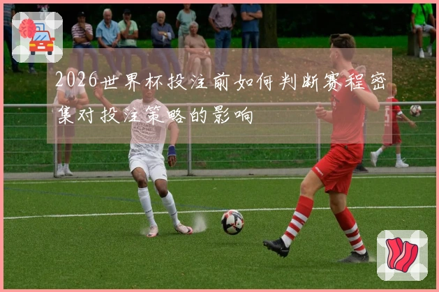 2026世界杯投注前如何判断赛程密集对投注策略的影响