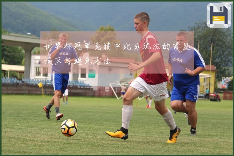 世界杯冠军竞猜中比分玩法的常见误区与避免方法