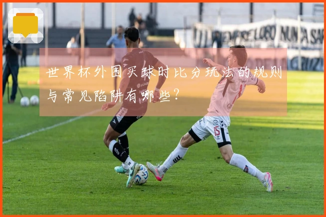 世界杯外围买球时比分玩法的规则与常见陷阱有哪些？